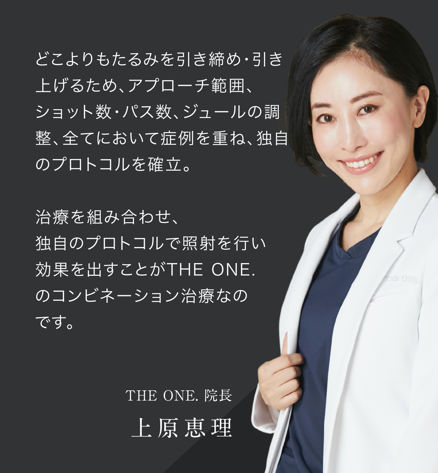 どこよりもたるみを引き締め・引き上げるため、アプローチ範囲、ショット数・パス数、ジュールの調整、全てにおいて症例を重ね、独自のプロトコルを確立。 治療を組み合わせ、独自のプロトコルで照射を行い 効果を出すことがTHE ONE. のコンビネーション治療なのです。 THE ONE. 院長 上原恵理