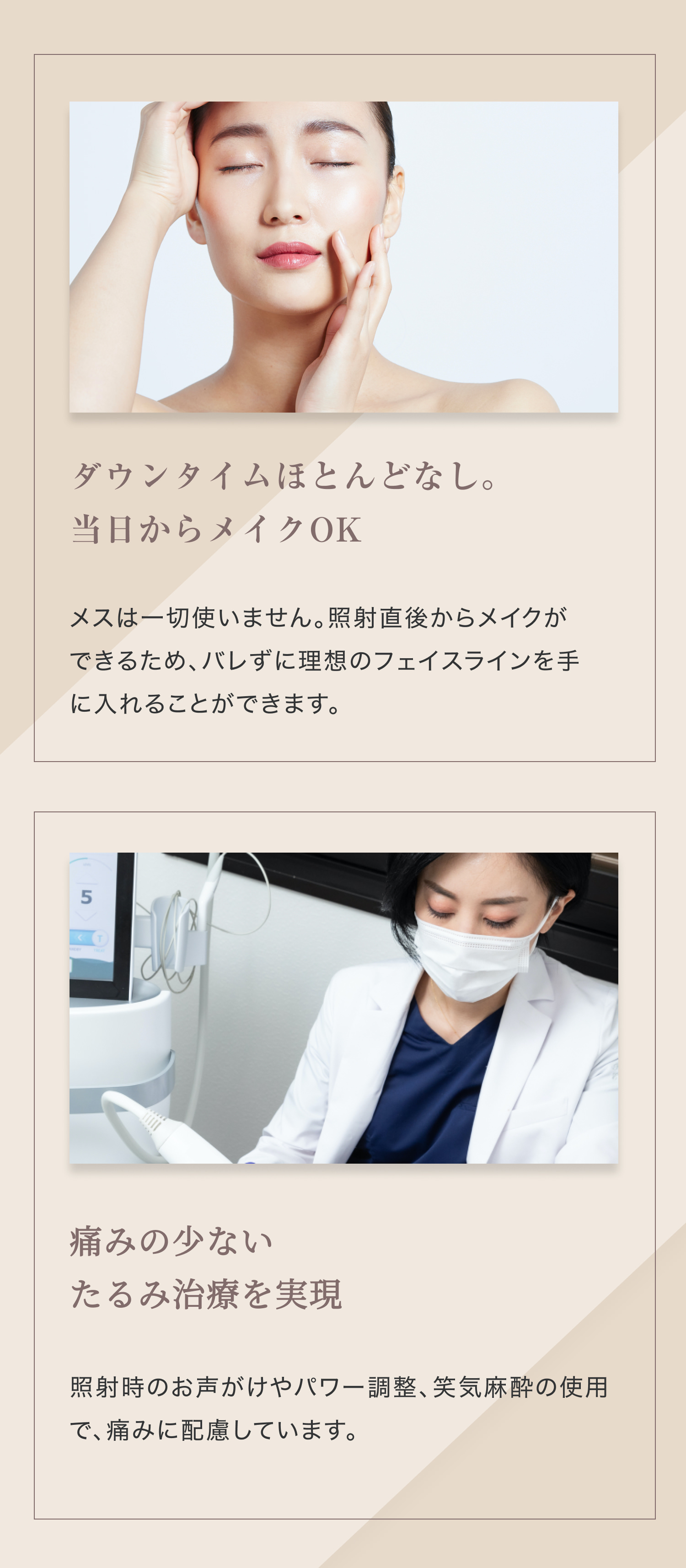 ダウンタイムほとんどなし。 当日からメイクOK メスは一切使いません。照射直後からメイクができるため、バレずに理想のフェイスラインを手に入れることができます。 痛みの少ない たるみ治療を実現 照射時のお声がけやパワー調整、笑気麻酔の使用で、痛みに配慮しています。