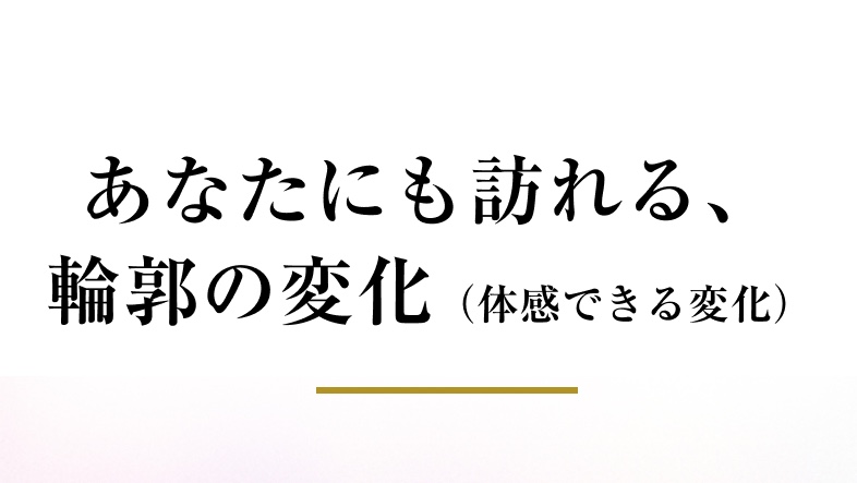 あなたにも訪れる、 輪郭の変化（体感できる変化）