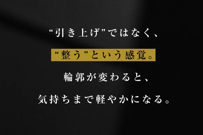 「引き上げ」ではなく、 「整う」という感覚。輪郭が変わると、 気持ちまで軽やかになる。